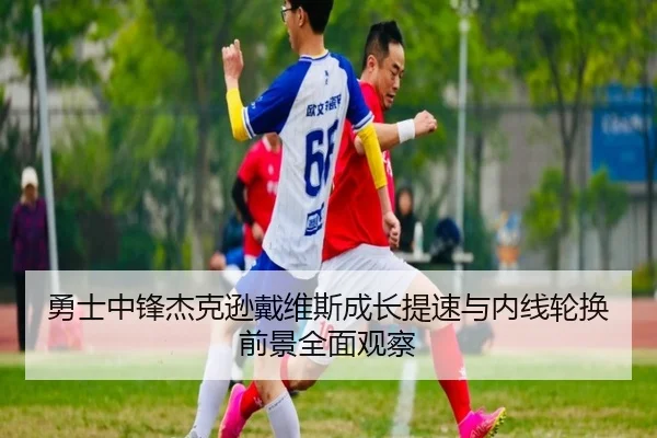 勇士中锋杰克逊戴维斯成长提速与内线轮换前景全面观察