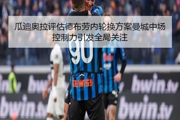 瓜迪奥拉评估德布劳内轮换方案曼城中场控制力引发全局关注