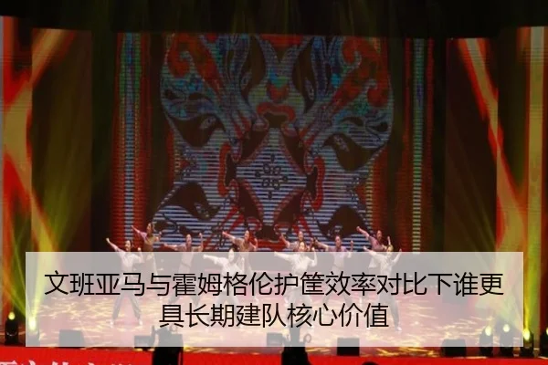 文班亚马与霍姆格伦护筐效率对比下谁更具长期建队核心价值