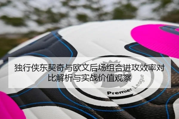 独行侠东契奇与欧文后场组合进攻效率对比解析与实战价值观察