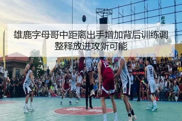雄鹿字母哥中距离出手增加背后训练调整释放进攻新可能