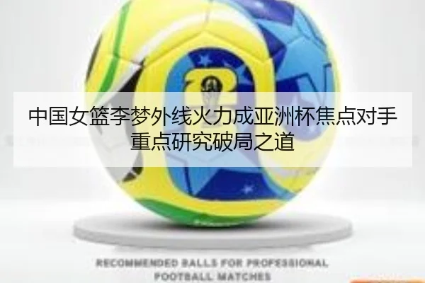 中国女篮李梦外线火力成亚洲杯焦点对手重点研究破局之道