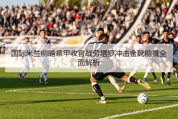 国际米兰前瞻意甲收官战劳塔罗冲击金靴前景全面解析
