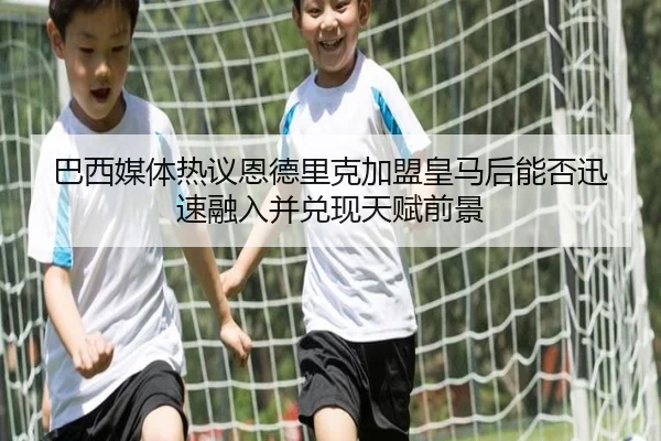 巴西媒体热议恩德里克加盟皇马后能否迅速融入并兑现天赋前景