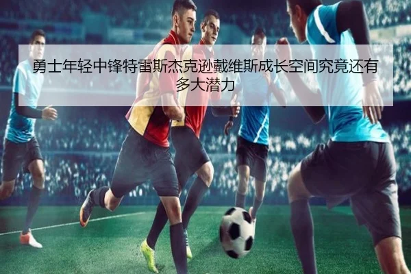 勇士年轻中锋特雷斯杰克逊戴维斯成长空间究竟还有多大潜力