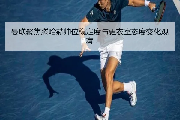 曼联聚焦滕哈赫帅位稳定度与更衣室态度变化观察
