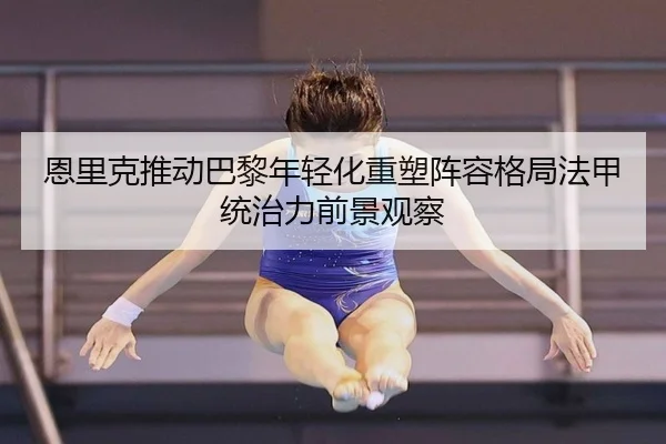 恩里克推动巴黎年轻化重塑阵容格局法甲统治力前景观察