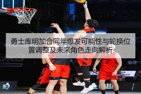 勇士库明加合同年爆发可能性与轮换位置调整及未来角色走向解析