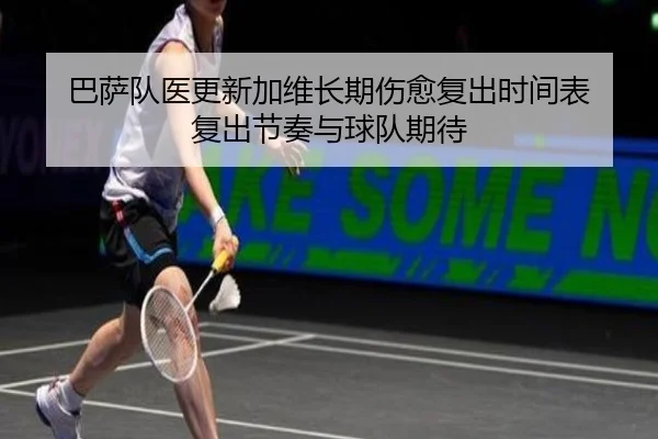 巴萨队医更新加维长期伤愈复出时间表 复出节奏与球队期待