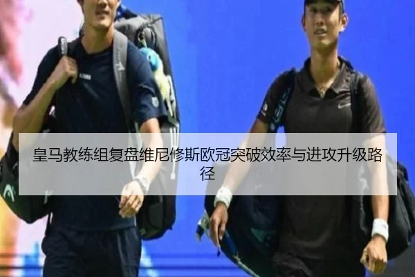 皇马教练组复盘维尼修斯欧冠突破效率与进攻升级路径