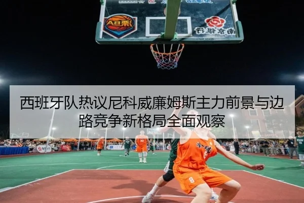 西班牙队热议尼科威廉姆斯主力前景与边路竞争新格局全面观察