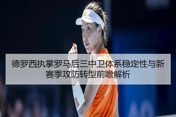 德罗西执掌罗马后三中卫体系稳定性与新赛季攻防转型前瞻解析