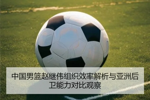 中国男篮赵继伟组织效率解析与亚洲后卫能力对比观察