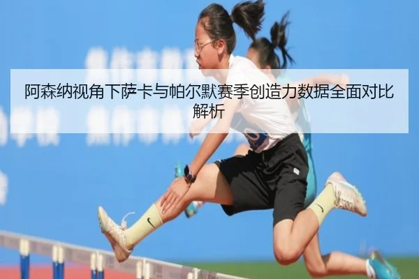 阿森纳视角下萨卡与帕尔默赛季创造力数据全面对比解析