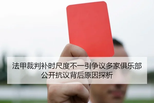 法甲裁判补时尺度不一引争议多家俱乐部公开抗议背后原因探析