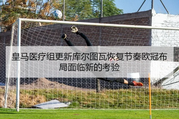 皇马医疗组更新库尔图瓦恢复节奏欧冠布局面临新的考验