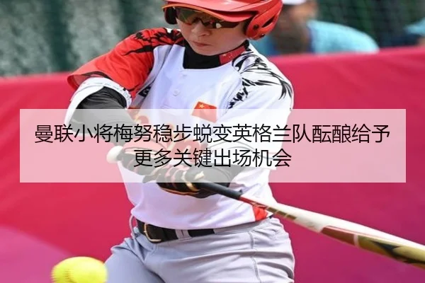曼联小将梅努稳步蜕变英格兰队酝酿给予更多关键出场机会