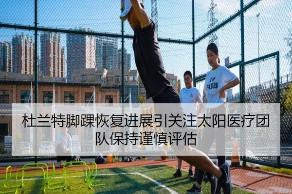 杜兰特脚踝恢复进展引关注太阳医疗团队保持谨慎评估